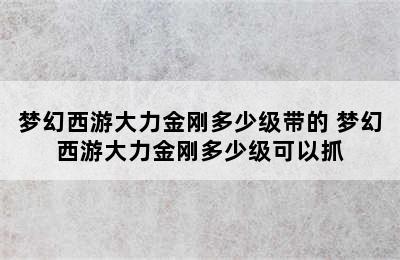 梦幻西游大力金刚多少级带的 梦幻西游大力金刚多少级可以抓